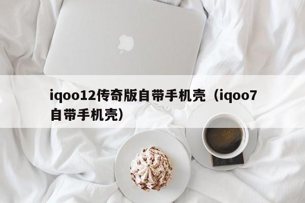 iqoo12传奇版自带手机壳（iqoo7自带手机壳）