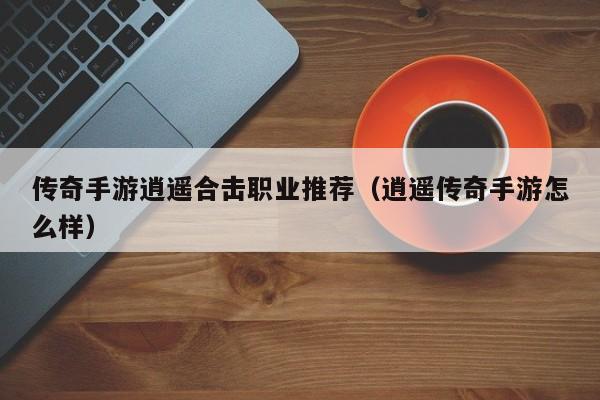 传奇手游逍遥合击职业推荐（逍遥传奇手游怎么样）